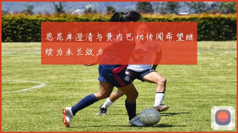 恩昆库澄清与费内巴切传闻希望继续为米兰效力