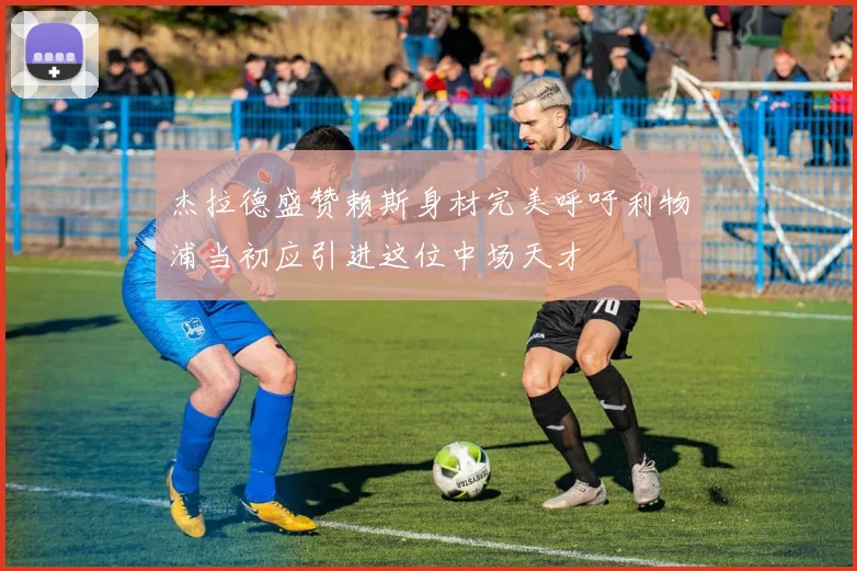 杰拉德盛赞赖斯身材完美呼吁利物浦当初应引进这位中场天才