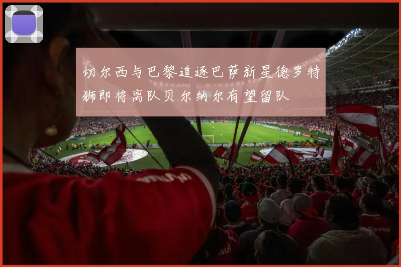 切尔西与巴黎追逐巴萨新星德罗特狮即将离队贝尔纳尔有望留队