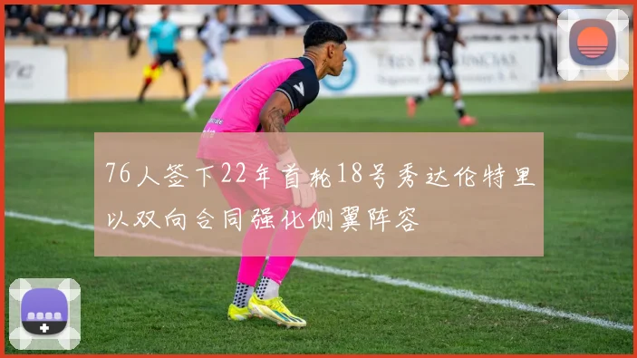 76人签下22年首轮18号秀达伦特里以双向合同强化侧翼阵容