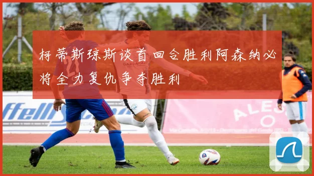 柯蒂斯琼斯谈首回合胜利阿森纳必将全力复仇争夺胜利