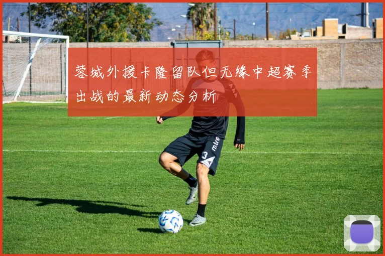 蓉城外援卡隆留队但无缘中超赛季出战的最新动态分析