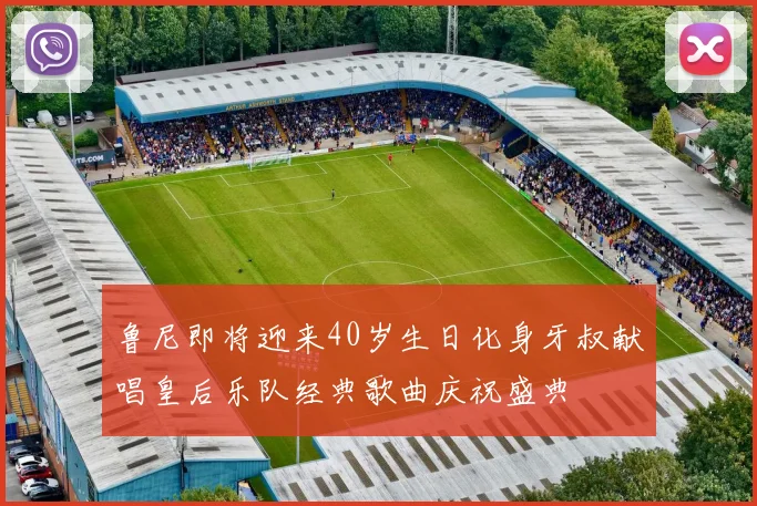 鲁尼即将迎来40岁生日化身牙叔献唱皇后乐队经典歌曲庆祝盛典