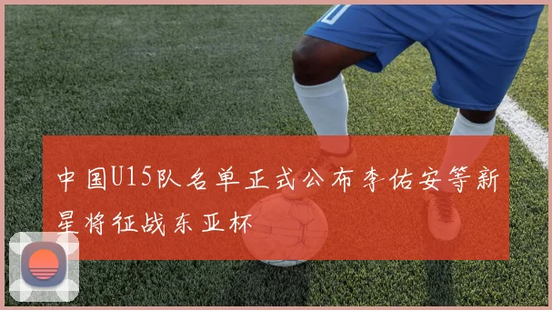 中国U15队名单正式公布李佑安等新星将征战东亚杯