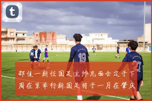 邵佳一新任国足主帅见面会定于下周在京举行新国足将于一月在肇庆集训