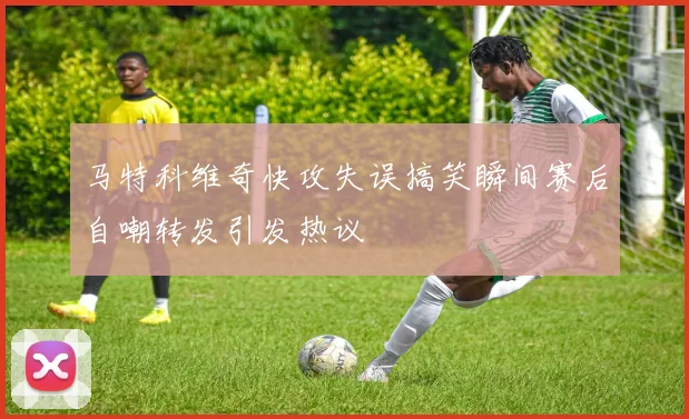 马特科维奇快攻失误搞笑瞬间赛后自嘲转发引发热议