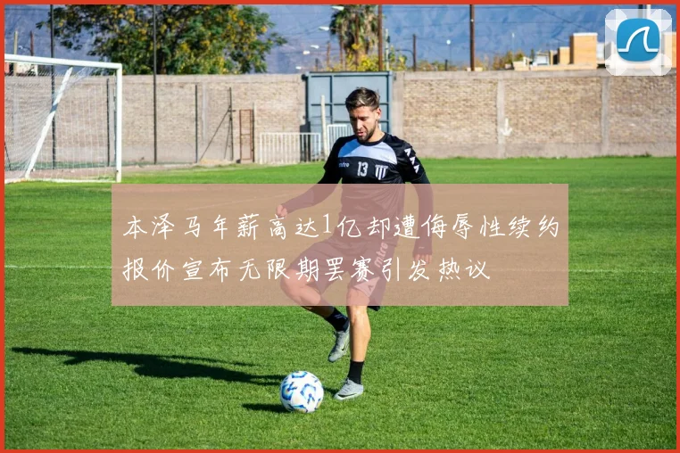 本泽马年薪高达1亿却遭侮辱性续约报价宣布无限期罢赛引发热议