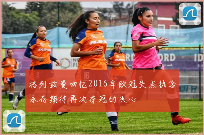 格列兹曼回忆2016年欧冠失点执念永存期待再次夺冠的决心
