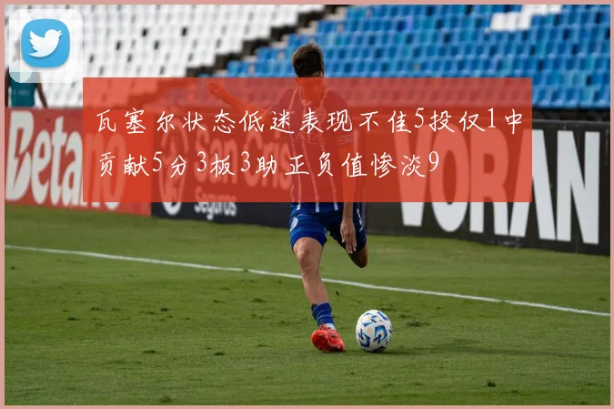 瓦塞尔状态低迷表现不佳5投仅1中贡献5分3板3助正负值惨淡9