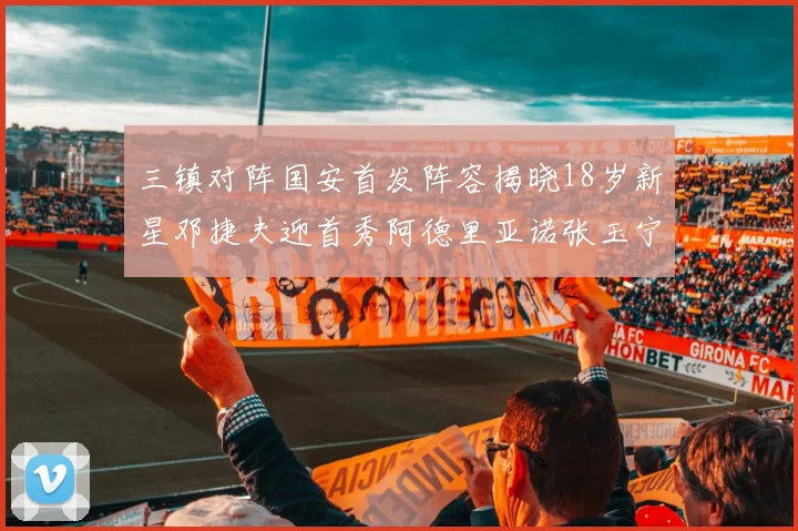 三镇对阵国安首发阵容揭晓18岁新星邓捷夫迎首秀阿德里亚诺张玉宁领衔出战