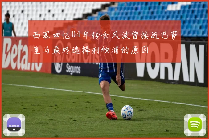 西塞回忆04年转会风波曾接近巴萨皇马最终选择利物浦的原因
