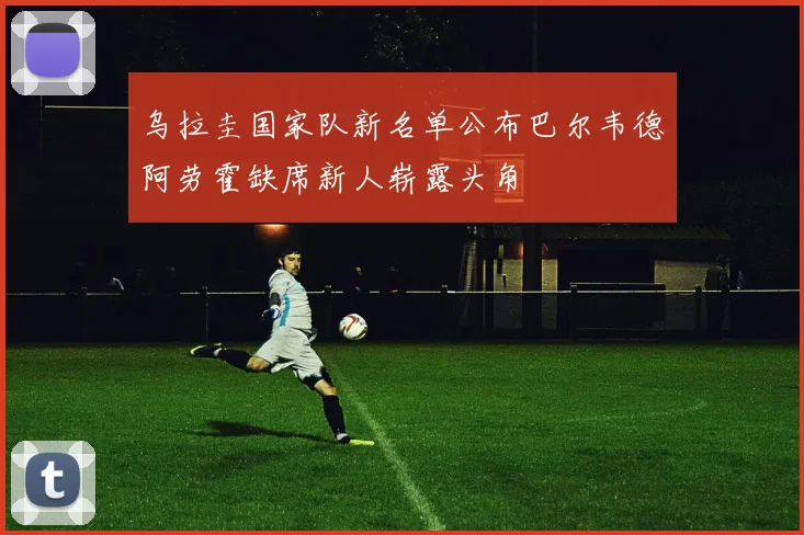 乌拉圭国家队新名单公布巴尔韦德阿劳霍缺席新人崭露头角