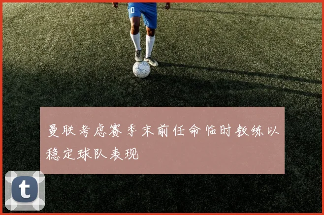 曼联考虑赛季末前任命临时教练以稳定球队表现
