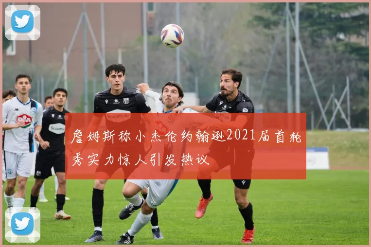 詹姆斯称小杰伦约翰逊2021届首轮秀实力惊人引发热议