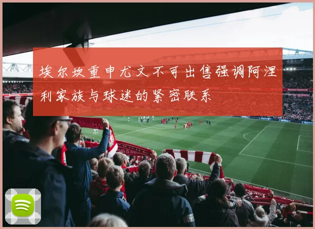 埃尔坎重申尤文不可出售强调阿涅利家族与球迷的紧密联系
