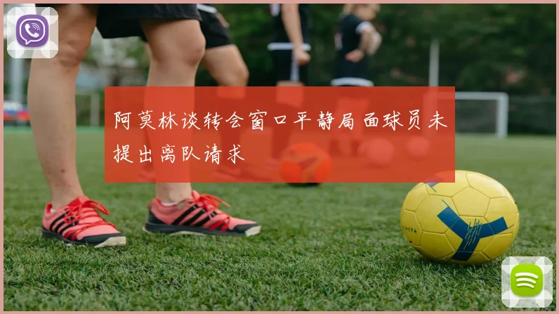 阿莫林谈转会窗口平静局面球员未提出离队请求