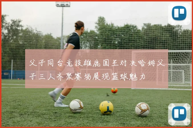 父子同台竞技雄鹿国王对决哈姆父子三人齐聚赛场展现篮球魅力