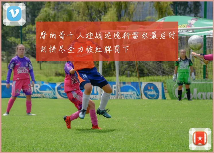 摩纳哥十人迎战逆境科雷尔最后时刻拼尽全力被红牌罚下
