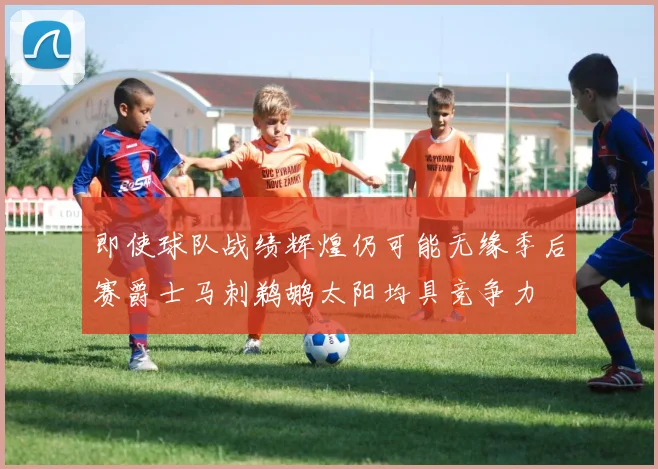 即使球队战绩辉煌仍可能无缘季后赛爵士马刺鹈鹕太阳均具竞争力