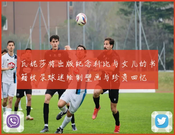 瓦妮莎将出版纪念科比与女儿的书籍收录球迷绘制壁画与珍贵回忆