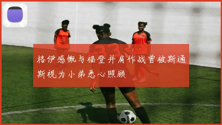 格伊感慨与福登并肩作战曾被斯通斯视为小弟悉心照顾
