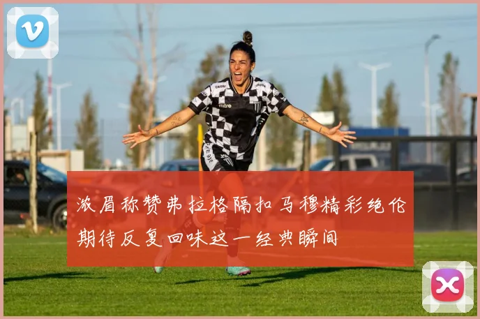 浓眉称赞弗拉格隔扣马穆精彩绝伦期待反复回味这一经典瞬间